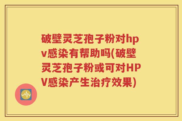 破壁灵芝孢子粉对hpv感染有帮助吗(破壁灵芝孢子粉或可对HPV感染产生治疗效果)