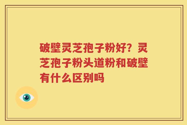 破壁灵芝孢子粉好？灵芝孢子粉头道粉和破壁有什么区别吗