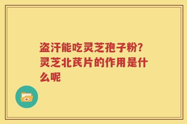 盗汗能吃灵芝孢子粉？灵芝北芪片的作用是什么呢