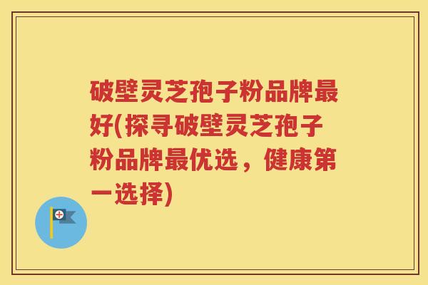 破壁灵芝孢子粉品牌最好(探寻破壁灵芝孢子粉品牌最优选，健康第一选择)