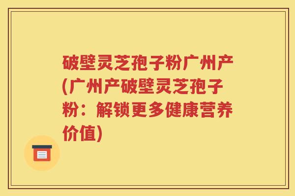 破壁灵芝孢子粉广州产(广州产破壁灵芝孢子粉：解锁更多健康营养价值)