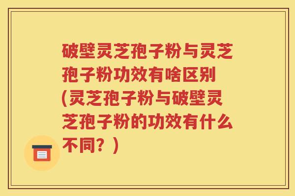 破壁灵芝孢子粉与灵芝孢子粉功效有啥区别 (灵芝孢子粉与破壁灵芝孢子粉的功效有什么不同？)