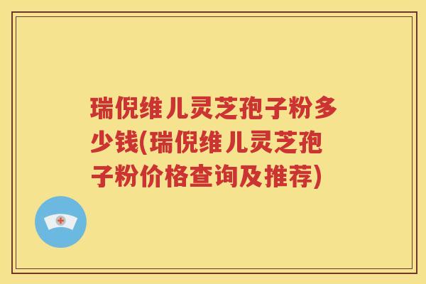 瑞倪维儿灵芝孢子粉多少钱(瑞倪维儿灵芝孢子粉价格查询及推荐)