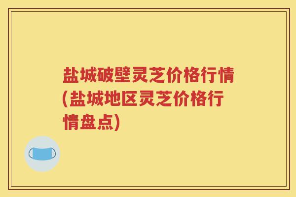 盐城破壁灵芝价格行情(盐城地区灵芝价格行情盘点)