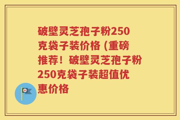 破壁灵芝孢子粉250克袋子装价格 (重磅推荐！破壁灵芝孢子粉250克袋子装超值优惠价格