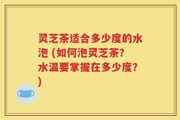灵芝茶适合多少度的水泡 (如何泡灵芝茶？水温要掌握在多少度？)