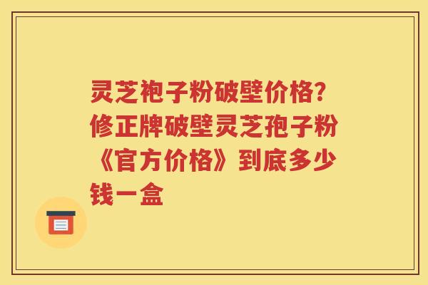 灵芝袍子粉破壁价格？修正牌破壁灵芝孢子粉《官方价格》到底多少钱一盒