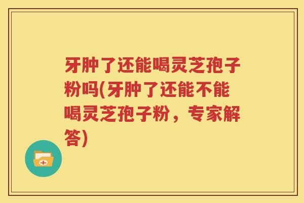 牙肿了还能喝灵芝孢子粉吗(牙肿了还能不能喝灵芝孢子粉，专家解答)
