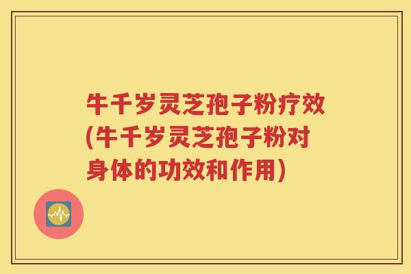 牛千岁灵芝孢子粉疗效(牛千岁灵芝孢子粉对身体的功效和作用)