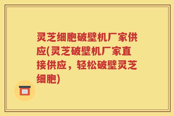 灵芝细胞破壁机厂家供应(灵芝破壁机厂家直接供应，轻松破壁灵芝细胞)
