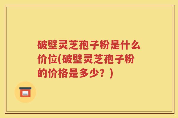 破壁灵芝孢子粉是什么价位(破壁灵芝孢子粉的价格是多少？)