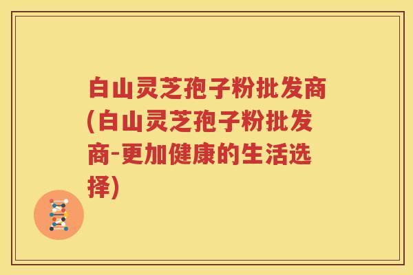 白山灵芝孢子粉批发商(白山灵芝孢子粉批发商-更加健康的生活选择)
