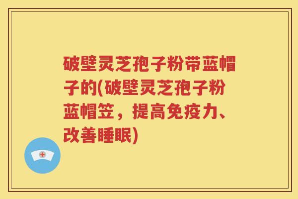 破壁灵芝孢子粉带蓝帽子的(破壁灵芝孢子粉蓝帽笠，提高免疫力、改善睡眠)