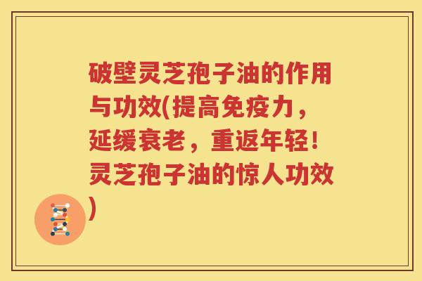 破壁灵芝孢子油的作用与功效(提高免疫力，延缓衰老，重返年轻！灵芝孢子油的惊人功效)