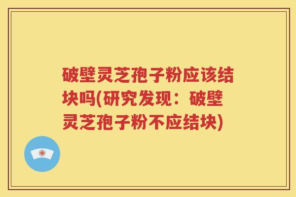 破壁灵芝孢子粉应该结块吗(研究发现：破壁灵芝孢子粉不应结块)