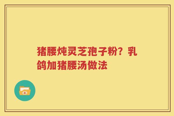 猪腰炖灵芝孢子粉？乳鸽加猪腰汤做法