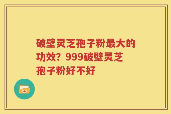 破壁灵芝孢子粉最大的功效？999破壁灵芝孢子粉好不好