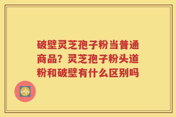 破壁灵芝孢子粉当普通商品？灵芝孢子粉头道粉和破壁有什么区别吗