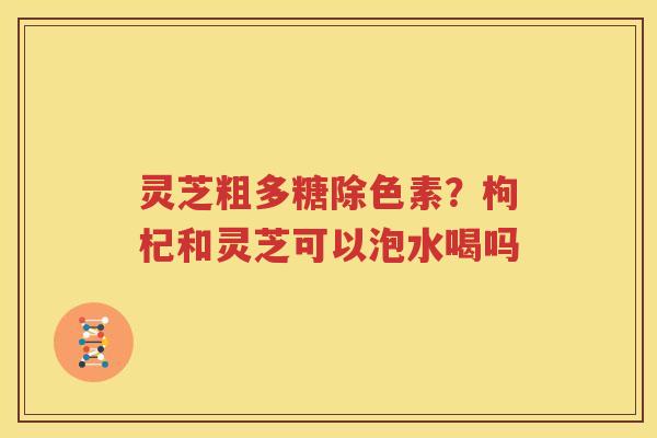 灵芝粗多糖除色素？枸杞和灵芝可以泡水喝吗