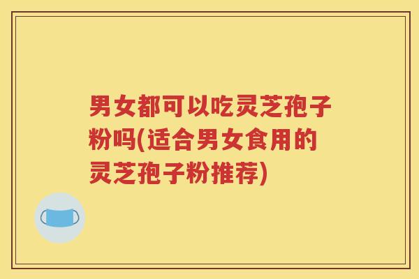 男女都可以吃灵芝孢子粉吗(适合男女食用的灵芝孢子粉推荐)