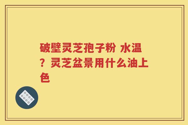 破壁灵芝孢子粉 水温？灵芝盆景用什么油上色