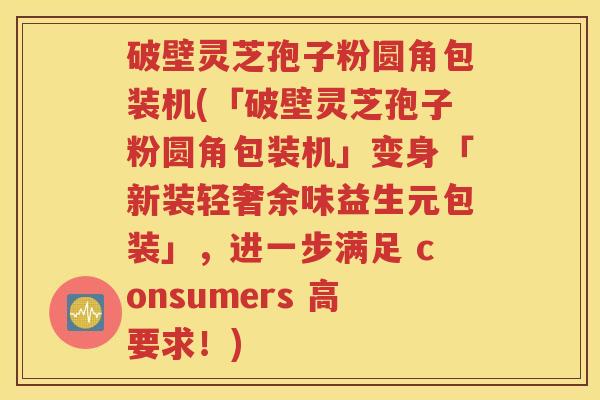 破壁灵芝孢子粉圆角包装机(「破壁灵芝孢子粉圆角包装机」变身「新装轻奢余味益生元包装」，进一步满足 consumers 高要求！)