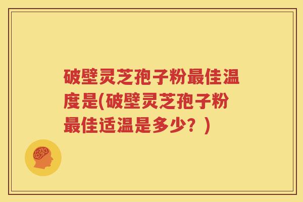 破壁灵芝孢子粉最佳温度是(破壁灵芝孢子粉最佳适温是多少？)