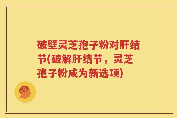 破壁灵芝孢子粉对肝结节(破解肝结节，灵芝孢子粉成为新选项)