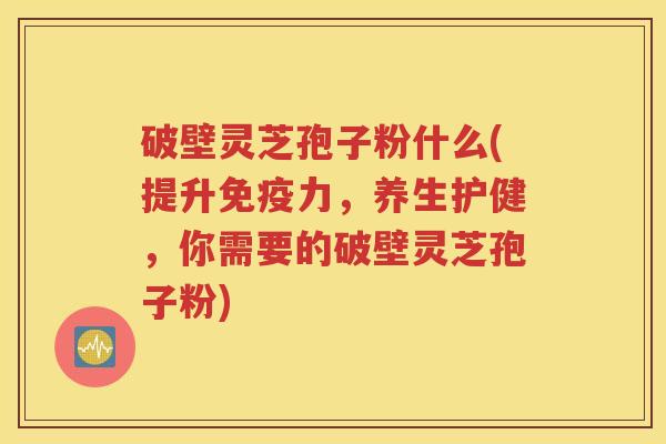 破壁灵芝孢子粉什么(提升免疫力，养生护健，你需要的破壁灵芝孢子粉)