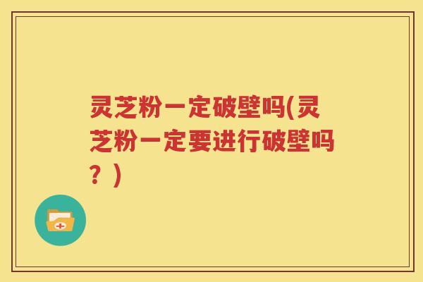 灵芝粉一定破壁吗(灵芝粉一定要进行破壁吗？)