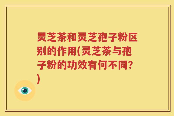 灵芝茶和灵芝孢子粉区别的作用(灵芝茶与孢子粉的功效有何不同？)