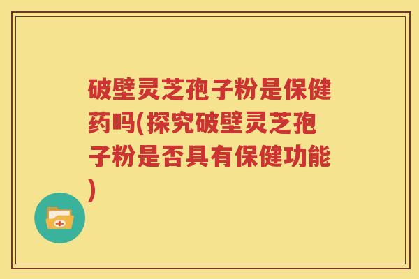 破壁灵芝孢子粉是保健药吗(探究破壁灵芝孢子粉是否具有保健功能)