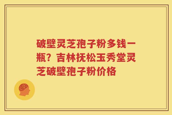 破壁灵芝孢子粉多钱一瓶？吉林抚松玉秀堂灵芝破壁孢子粉价格
