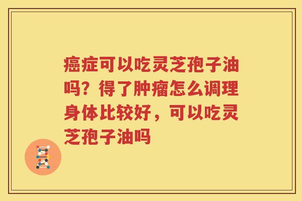 癌症可以吃灵芝孢子油吗？得了肿瘤怎么调理身体比较好，可以吃灵芝孢子油吗