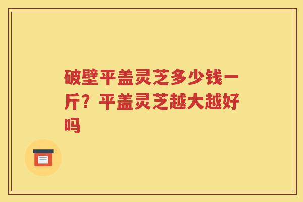破壁平盖灵芝多少钱一斤？平盖灵芝越大越好吗