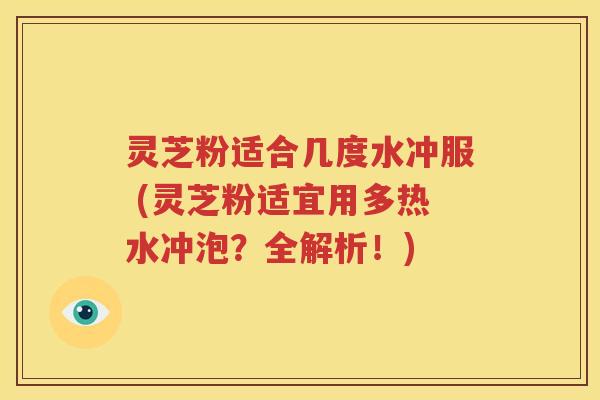 灵芝粉适合几度水冲服 (灵芝粉适宜用多热水冲泡？全解析！)