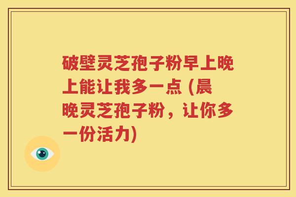 破壁灵芝孢子粉早上晚上能让我多一点 (晨晚灵芝孢子粉，让你多一份活力)