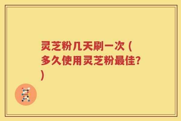 灵芝粉几天刷一次 (多久使用灵芝粉最佳？)