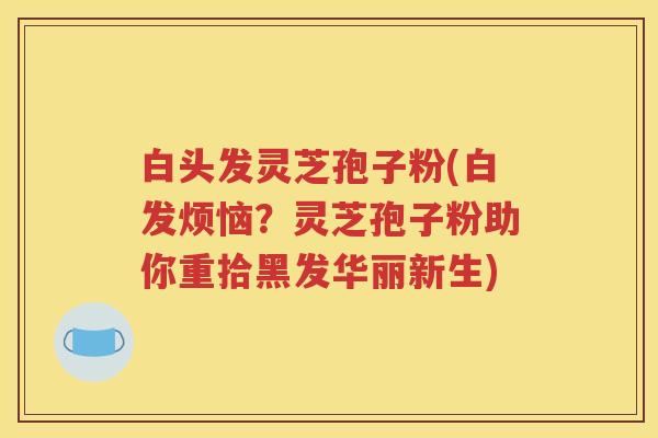 白头发灵芝孢子粉(白发烦恼？灵芝孢子粉助你重拾黑发华丽新生)