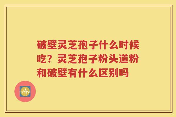 破壁灵芝孢子什么时候吃？灵芝孢子粉头道粉和破壁有什么区别吗