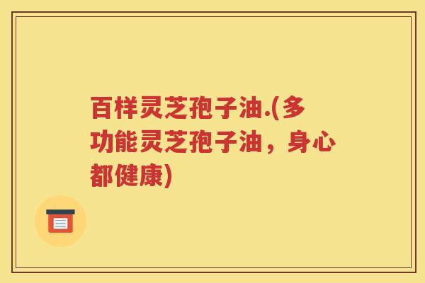 百样灵芝孢子油.(多功能灵芝孢子油，身心都健康)