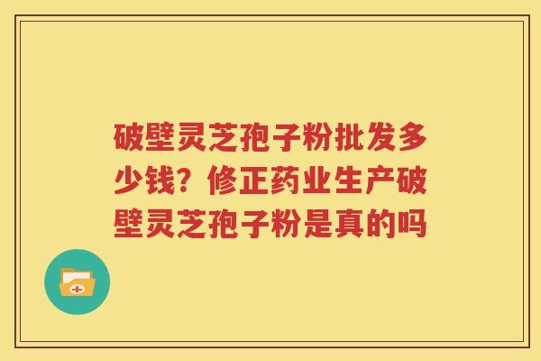 破壁灵芝孢子粉批发多少钱？修正药业生产破壁灵芝孢子粉是真的吗