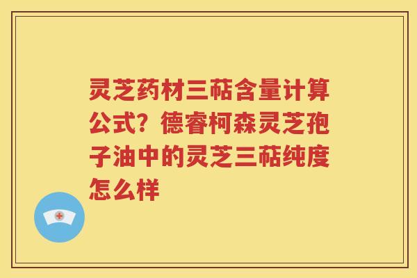 灵芝药材三萜含量计算公式？德睿柯森灵芝孢子油中的灵芝三萜纯度怎么样