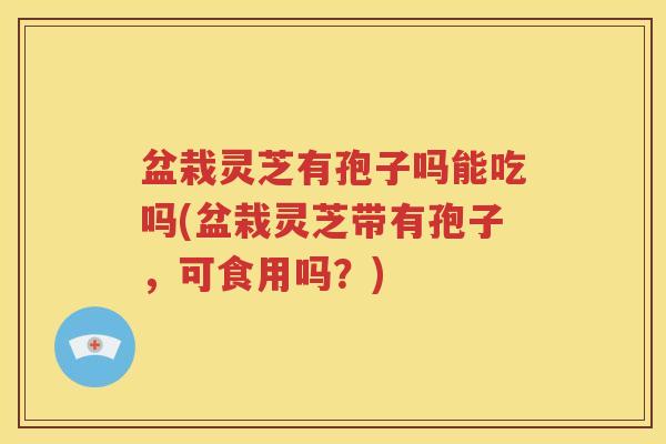 盆栽灵芝有孢子吗能吃吗(盆栽灵芝带有孢子，可食用吗？)