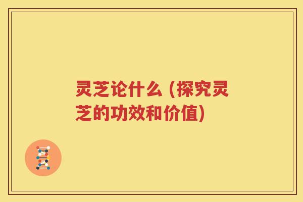 灵芝论什么 (探究灵芝的功效和价值)