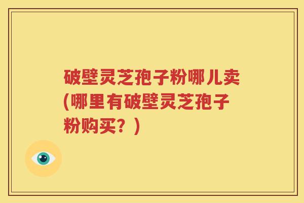 破壁灵芝孢子粉哪儿卖(哪里有破壁灵芝孢子粉购买？)