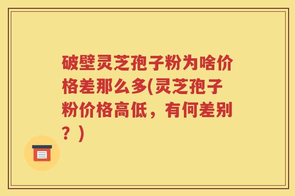 破壁灵芝孢子粉为啥价格差那么多(灵芝孢子粉价格高低，有何差别？)