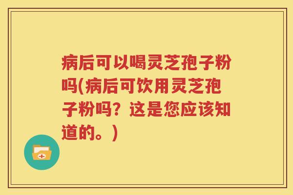 病后可以喝灵芝孢子粉吗(病后可饮用灵芝孢子粉吗？这是您应该知道的。)
