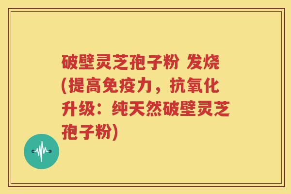 破壁灵芝孢子粉 发烧(提高免疫力，抗氧化升级：纯天然破壁灵芝孢子粉)