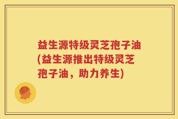 益生源特级灵芝孢子油(益生源推出特级灵芝孢子油，助力养生)